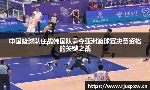 中国篮球队迎战韩国队争夺亚洲篮球赛决赛资格的关键之战